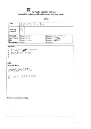 A.St. Paul's Catholic College
Unit G324: Advanced Production - Meeting Notes
Date
I~ /0; J Lt
Meeting qNumber
Present Name: S~a.I"- Signature: ~"'"'G
and role in Narner'Tej-o o, S' t ;:::;--;::: ~igna ure:
the Name: U O-r" Signature:' .
Production Name: Signature:
Agenda:
1. FIYO-A'~Sltl' Wo-(ye_ .
2. OQ A:k- G f c.CA..)J' .
3.
4.
ADB
Meeting Notes
Actions from the meeting
•
1
 