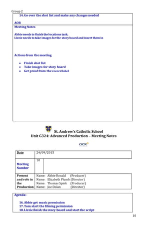 Group 2
10
14.Go over the shot list and make any changes needed
.Star5.
AOB
Meeting Notes
Abbieneedsto finishthelocationstask.
Lizzieneeds to take imagesforthe storyboardandinsert them in
Actions from the meeting
 Finish shot list
 Take images for story board
 Get proof from the recordlabel
St. Andrew’s Catholic School
Unit G324: Advanced Production – Meeting Notes
Date 24/09/2015
Meeting
Number
10
Present
and role in
the
Production
Name: Abbie Ronald (Producer)
Name: Elizabeth Plumb (Director)
Name: Thomas Spink (Producer)
Name: Joe Dolan (Director)
Agenda:
16.Abbie get music permission
17.Tom start the filming permission
18.Lizzie finish the story board and start the script
 