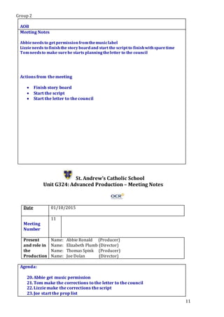 Group 2
11
.Star5.
AOB
Meeting Notes
Abbieneedsto get permissionfromthemusiclabel
Lizzieneeds to finishthe story boardand start the script to finishwithsparetime
Tomneedsto make surehe starts planningtheletter to the council
Actions from the meeting
 Finish story board
 Start the script
 Start the letter to the council
St. Andrew’s Catholic School
Unit G324: Advanced Production – Meeting Notes
Date 01/10/2015
Meeting
Number
11
Present
and role in
the
Production
Name: Abbie Ronald (Producer)
Name: Elizabeth Plumb (Director)
Name: Thomas Spink (Producer)
Name: Joe Dolan (Director)
Agenda:
20.Abbie get music permission
21.Tom make the corrections to the letter to the council
22.Lizzie make the corrections the script
23.Joe start the prop list
 