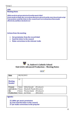 Group 2
12
.Star5.
AOB
Meeting Notes
Abbieneedsto get permissionfromthemusiclabel
Lizzieneeds to make the correctionsthatwere givenfromthe storyboardand script
Tomneedsto send the letterto the council oncecorrectionshavebeenmade
effectivelyandthen checkedover
Actions from the meeting
 Get permission from the record label
 Send the letter to the council
 Make corrections to the relevant tasks
St. Andrew’s Catholic School
Unit G324: Advanced Production – Meeting Notes
Date 08/10/2015
Meeting
Number
12
Present
and role in
the
Production
Name: Abbie Ronald (Producer)
Name: Elizabeth Plumb (Director)
Name: Thomas Spink (Producer)
Name: Joe Dolan (Director)
Agenda:
25.Abbie get music permission
26.Tom send the letter to the council
27.Joe make corrections to the prop list
.Star5.
 