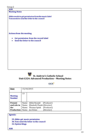 Group 2
13
AOB
Meeting Notes
Abbieneedsto get permissionfromthemusiclabel
Tomneedsto send the letterto the council
Actions from the meeting
 Get permission from the record label
 Send the letter to the council
St. Andrew’s Catholic School
Unit G324: Advanced Production – Meeting Notes
Date 15/10/2015
Meeting
Number
13
Present
and role in
the
Production
Name: Abbie Ronald (Producer)
Name: Elizabeth Plumb (Director)
Name: Thomas Spink (Producer)
Name: Joe Dolan (Director)
Agenda:
29.Abbie get music permission
30.Tom send the letter to the council
31.Update blogs
.Star5.
AOB
 