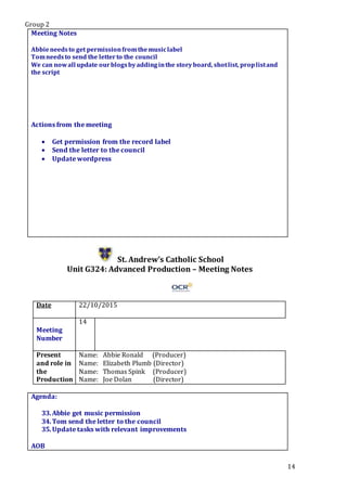 Group 2
14
Meeting Notes
Abbieneedsto get permissionfromthemusiclabel
Tomneedsto send the letterto the council
We can nowall update ourblogsbyaddinginthe storyboard, shotlist, proplistand
the script
Actions from the meeting
 Get permission from the record label
 Send the letter to the council
 Update wordpress
St. Andrew’s Catholic School
Unit G324: Advanced Production – Meeting Notes
Date 22/10/2015
Meeting
Number
14
Present
and role in
the
Production
Name: Abbie Ronald (Producer)
Name: Elizabeth Plumb (Director)
Name: Thomas Spink (Producer)
Name: Joe Dolan (Director)
Agenda:
33.Abbie get music permission
34.Tom send the letter to the council
35.Update tasks with relevant improvements
.Star5.
AOB
 