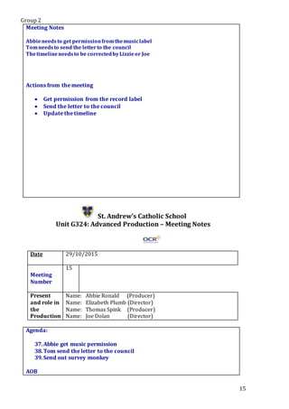 Group 2
15
Meeting Notes
Abbieneedsto get permissionfromthemusiclabel
Tomneedsto send the letterto the council
Thetimelineneedsto be correctedbyLizzieor Joe
Actions from the meeting
 Get permission from the record label
 Send the letter to the council
 Update the timeline
St. Andrew’s Catholic School
Unit G324: Advanced Production – Meeting Notes
Date 29/10/2015
Meeting
Number
15
Present
and role in
the
Production
Name: Abbie Ronald (Producer)
Name: Elizabeth Plumb (Director)
Name: Thomas Spink (Producer)
Name: Joe Dolan (Director)
Agenda:
37.Abbie get music permission
38.Tom send the letter to the council
39.Send out survey monkey
.Star5.
AOB
 