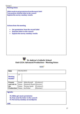 Group 2
17
Meeting Notes
Abbieneedsto get permissionfromthemusiclabel
Tomneedsto send the letterto the council
Explain the survey monkey results
Actions from the meeting
 Get permission from the record label
 Send the letter to the council
 Explain the survey monkey results
St. Andrew’s Catholic School
Unit G324: Advanced Production – Meeting Notes
Date 04/10/2015
Meeting
Number
17
Present
and role in
the
Production
Name: Abbie Ronald (Producer)
Name: Elizabeth Plumb (Director)
Name: Thomas Spink (Producer)
Name: Joe Dolan (Director)
Agenda:
45.Abbie get music permission
46.Tom send the letter to the council
47.Put survey monkey on wordpress
.PStar5.
AOB
 