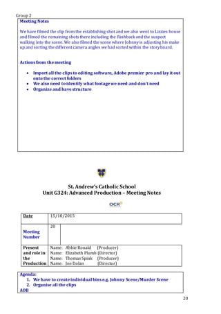 Group 2
20
Meeting Notes
We have filmed the clip from the establishing shot and we also went to Lizzies house
and filmed the remaining shots there including the flashback and the suspect
walking into the scene. We also filmed the scene where Johnny is adjusting his make
up and sorting the different camera angles we had sorted within the storyboard.
Actions from the meeting
 Import all the clips to editing software, Adobe premier pro and lay it out
onto the correct folders
 We also need to identify what footage we need and don’t need
 Organize and have structure
St. Andrew’s Catholic School
Unit G324: Advanced Production – Meeting Notes
Date 15/10/2015
Meeting
Number
20
Present
and role in
the
Production
Name: Abbie Ronald (Producer)
Name: Elizabeth Plumb (Director)
Name: Thomas Spink (Producer)
Name: Joe Dolan (Director)
Agenda:
1. We have to create individual bins e.g. Johnny Scene/Murder Scene
2. Organise all the clips
AOB
 