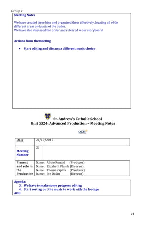 Group 2
21
Meeting Notes
We have created these bins and organized these effectively, locating all of the
different areas and parts of the trailer.
We have also discussed the order and referred to our storyboard
Actions from the meeting
 Start editing and discuss a different music choice
St. Andrew’s Catholic School
Unit G324: Advanced Production – Meeting Notes
Date 20/10/2015
Meeting
Number
21
Present
and role in
the
Production
Name: Abbie Ronald (Producer)
Name: Elizabeth Plumb (Director)
Name: Thomas Spink (Producer)
Name: Joe Dolan (Director)
Agenda:
3. We have to make some progress editing
4. Start sorting out the music to work with the footage
AOB
 