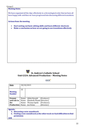 Group 2
22
Meeting Notes
We have organized all the clips effectively in a chronological order that we have all
been happy with and then we have progressed into discussing different transitions.
Actions from the meeting
 Start sorting out basic editing skills and learn different shortcuts
 Make a conclusion on how we are going to use transitions effectively
St. Andrew’s Catholic School
Unit G324: Advanced Production – Meeting Notes
Date 30/10/2015
Meeting
Number
22
Present
and role in
the
Production
Name: Abbie Ronald (Producer)
Name: Elizabeth Plumb (Director)
Name: Thomas Spink (Producer)
Name: Joe Dolan (Director)
Agenda:
5. Discussing a new soundtrack
6. Finding a new soundtrack as the other track we had difficulties to find
permission
AOB
 