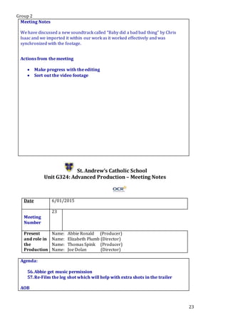 Group 2
23
Meeting Notes
We have discussed a new soundtrack called “Baby did a bad bad thing” by Chris
Isaac and we imported it within our work as it worked effectively and was
synchronized with the footage.
Actions from the meeting
 Make progress with the editing
 Sort out the video footage
St. Andrew’s Catholic School
Unit G324: Advanced Production – Meeting Notes
Date 6/01/2015
Meeting
Number
23
Present
and role in
the
Production
Name: Abbie Ronald (Producer)
Name: Elizabeth Plumb (Director)
Name: Thomas Spink (Producer)
Name: Joe Dolan (Director)
Agenda:
56.Abbie get music permission
57.Re-Film the leg shot which will help with extra shots in the trailer
.PStar5.
AOB
 