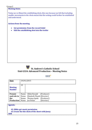 Group 2
25
Meeting Notes
Today we re-filmed the establishing shots, this was because we felt that including
smaller movements in the shots meant that the setting could further be established
and understood.
Actions from the meeting
 Get permission from the record label
 Edit the establishing shot into the trailer
St. Andrew’s Catholic School
Unit G324: Advanced Production – Meeting Notes
Date 29/01/2015
Meeting
Number
25
Present
and role in
the
Production
Name: Abbie Ronald (Producer)
Name: Elizabeth Plumb (Director)
Name: Thomas Spink (Producer)
Name: Joe Dolan (Director)
Agenda:
62.Abbie get music permission
63.Create the bin shots of the sheet with Jonny
AOB
 