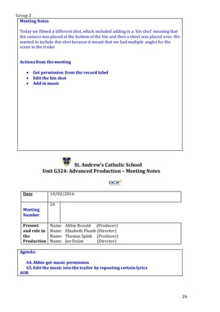 Group 2
26
Meeting Notes
Today we filmed a different shot, which included adding in a ‘bin shot’ meaning that
the camera was placed at the bottom of the bin and then a sheet was placed over. We
wanted to include this shot because it meant that we had multiple angles for the
scene in the trailer
Actions from the meeting
 Get permission from the record label
 Edit the bin shot
 Add in music
St. Andrew’s Catholic School
Unit G324: Advanced Production – Meeting Notes
Date 10/02/2016
Meeting
Number
26
Present
and role in
the
Production
Name: Abbie Ronald (Producer)
Name: Elizabeth Plumb (Director)
Name: Thomas Spink (Producer)
Name: Joe Dolan (Director)
Agenda:
64.Abbie get music permission
65.Edit the music into the trailer by repeating certain lyrics
AOB
 