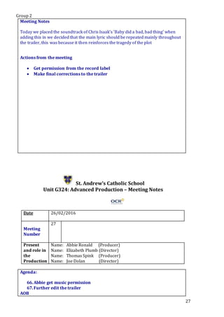 Group 2
27
Meeting Notes
Today we placed the soundtrack of Chris Isaak’s ‘Baby did a bad, bad thing’ when
adding this in we decided that the main lyric should be repeated mainly throughout
the trailer, this was because it then reinforces the tragedy of the plot
Actions from the meeting
 Get permission from the record label
 Make final corrections to the trailer
St. Andrew’s Catholic School
Unit G324: Advanced Production – Meeting Notes
Date 26/02/2016
Meeting
Number
27
Present
and role in
the
Production
Name: Abbie Ronald (Producer)
Name: Elizabeth Plumb (Director)
Name: Thomas Spink (Producer)
Name: Joe Dolan (Director)
Agenda:
66.Abbie get music permission
67.Further edit the trailer
AOB
 