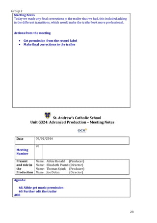 Group 2
28
Meeting Notes
Today we made any final corrections to the trailer that we had, this included adding
in the different transitions, which would make the trailer look more professional.
Actions from the meeting
 Get permission from the record label
 Make final corrections to the trailer
St. Andrew’s Catholic School
Unit G324: Advanced Production – Meeting Notes
Date 08/02/2016
Meeting
Number
28
Present
and role in
the
Production
Name: Abbie Ronald (Producer)
Name: Elizabeth Plumb (Director)
Name: Thomas Spink (Producer)
Name: Joe Dolan (Director)
Agenda:
68.Abbie get music permission
69.Further edit the trailer
AOB
 
