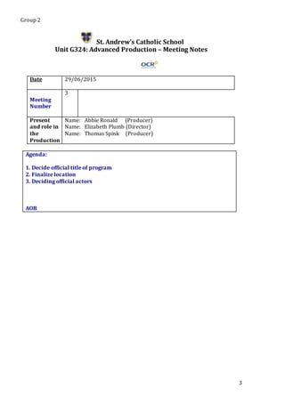 Group 2
3
St. Andrew’s Catholic School
Unit G324: Advanced Production – Meeting Notes
Date 29/06/2015
Meeting
Number
3
Present
and role in
the
Production
Name: Abbie Ronald (Producer)
Name: Elizabeth Plumb (Director)
Name: Thomas Spink (Producer)
Agenda:
1. Decide official title of program
2. Finalize location
3. Deciding official actors
5.
AOB
 