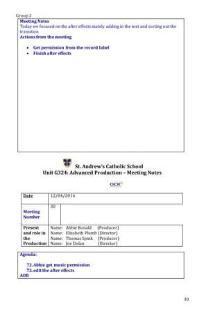Group 2
30
Meeting Notes
Today we focused on the after effects mainly adding in the text and sorting out the
transition
Actions from the meeting
 Get permission from the record label
 Finish after effects
St. Andrew’s Catholic School
Unit G324: Advanced Production – Meeting Notes
Date 12/04/2016
Meeting
Number
30
Present
and role in
the
Production
Name: Abbie Ronald (Producer)
Name: Elizabeth Plumb (Director)
Name: Thomas Spink (Producer)
Name: Joe Dolan (Director)
Agenda:
72.Abbie get music permission
73.edit the after effects
AOB
 