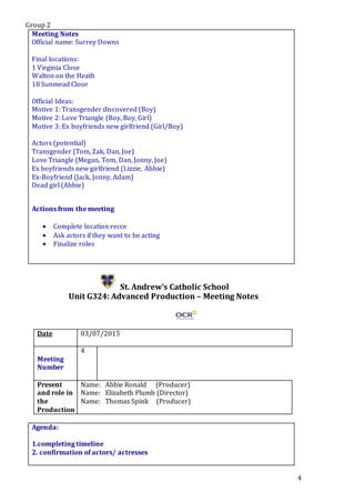 Group 2
4
Meeting Notes
Official name: Surrey Downs
Final locations:
1 Virginia Close
Walton on the Heath
18 Sunmead Close
Official Ideas:
Motive 1: Transgender discovered (Boy)
Motive 2: Love Triangle (Boy, Boy, Girl)
Motive 3: Ex boyfriends new girlfriend (Girl/Boy)
Actors (potential)
Transgender (Tom, Zak, Dan, Joe)
Love Triangle (Megan, Tom, Dan, Jonny, Joe)
Ex boyfriends new girlfriend (Lizzie, Abbie)
Ex-Boyfriend (Jack, Jonny, Adam)
Dead girl (Abbie)
Actions from the meeting
 Complete location recce
 Ask actors if they want to be acting
 Finalize roles
St. Andrew’s Catholic School
Unit G324: Advanced Production – Meeting Notes
Date 03/07/2015
Meeting
Number
4
Present
and role in
the
Production
Name: Abbie Ronald (Producer)
Name: Elizabeth Plumb (Director)
Name: Thomas Spink (Producer)
Agenda:
1.completing timeline
2. confirmation of actors/ actresses
5.
 