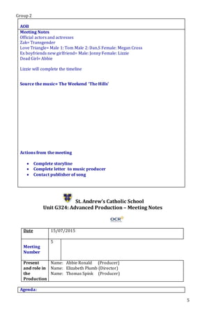 Group 2
5
AOB
Meeting Notes
Official actors and actresses
Zak= Transgender
Love Triangle= Male 1: Tom Male 2: Dan.S Female: Megan Cross
Ex boyfriends new girlfriend= Male: Jonny Female: Lizzie
Dead Girl= Abbie
Lizzie will complete the timeline
Source the music= The Weekend ‘The Hills’
Actions from the meeting
 Complete storyline
 Complete letter to music producer
 Contact publisher of song
St. Andrew’s Catholic School
Unit G324: Advanced Production – Meeting Notes
Date 15/07/2015
Meeting
Number
5
Present
and role in
the
Production
Name: Abbie Ronald (Producer)
Name: Elizabeth Plumb (Director)
Name: Thomas Spink (Producer)
Agenda:
 