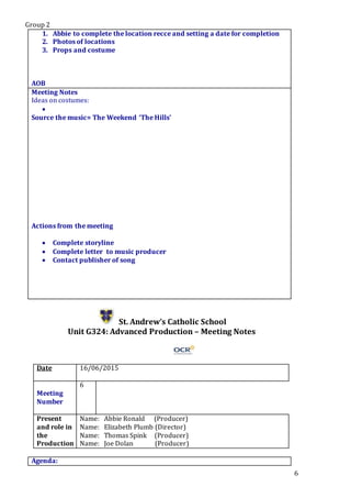 Group 2
6
1. Abbie to complete the location recce and setting a date for completion
2. Photos of locations
3. Props and costume
5.a
AOB
Meeting Notes
Ideas on costumes:

Source the music= The Weekend ‘The Hills’
Actions from the meeting
 Complete storyline
 Complete letter to music producer
 Contact publisher of song
St. Andrew’s Catholic School
Unit G324: Advanced Production – Meeting Notes
Date 16/06/2015
Meeting
Number
6
Present
and role in
the
Production
Name: Abbie Ronald (Producer)
Name: Elizabeth Plumb (Director)
Name: Thomas Spink (Producer)
Name: Joe Dolan (Producer)
Agenda:
 