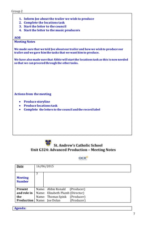 Group 2
7
1. Inform Joe about the trailer we wish to produce
2. Complete the locations task
3. Start the letter to the council
4. Start the letter to the music producers
5.
AOB
Meeting Notes
We made surethat wetold Joeaboutourtrailerand howwe wishto produceour
trailerand wegave himthe tasks that wewant him to produce.
We have also madesurethat Abbiewill startthe locationstaskas this isnowneeded
so that we canproceedthroughthe othertasks.
Actions from the meeting
 Produce storyline
 Produce locations task
 Complete the lettersto the council andthe recordlabel
St. Andrew’s Catholic School
Unit G324: Advanced Production – Meeting Notes
Date 16/06/2015
Meeting
Number
7
Present
and role in
the
Production
Name: Abbie Ronald (Producer)
Name: Elizabeth Plumb (Director)
Name: Thomas Spink (Producer)
Name: Joe Dolan (Producer)
Agenda:
 