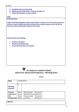 Group 2
8
5. Complete the locations task
6. Obtain proof of the letter to music producers
7. Finish the timeline in more detail
Star5.
AOB
Meeting Notes
Abbiewill befinishingthelocationtaskwiththe locationrecce.Themusic producers
will also needto replyto the letter withproof,we needto make surewe do this so
that wecan then includethe songinto ourtrailer.
Actions from the meeting
 Produce storyline
 Produce locations task
 Get proof from the recordlabel
St. Andrew’s Catholic School
Unit G324: Advanced Production – Meeting Notes
Date 10/09/2015
Meeting
Number
8
Present
and role in
the
Production
Name: Abbie Ronald (Producer)
Name: Elizabeth Plumb (Director)
Name: Thomas Spink (Producer)
Name: Joe Dolan (Director)
Agenda:
 
