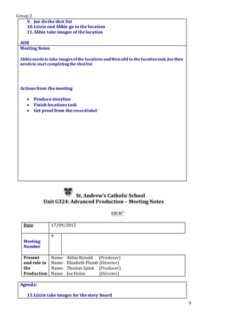 Group 2
9
9. Joe do the shot list
10.Lizzie and Abbie go to the location
11.Abbie take images of the location
.Star5.
AOB
Meeting Notes
Abbieneedsto take imagesofthe locationsandthenadd to the locationtask.Joe then
needsto start completingthe shotlist
Actions from the meeting
 Produce storyline
 Finish locations task
 Get proof from the recordlabel
St. Andrew’s Catholic School
Unit G324: Advanced Production – Meeting Notes
Date 17/09/2015
Meeting
Number
9
Present
and role in
the
Production
Name: Abbie Ronald (Producer)
Name: Elizabeth Plumb (Director)
Name: Thomas Spink (Producer)
Name: Joe Dolan (Director)
Agenda:
13.Lizzie take images for the story board
 