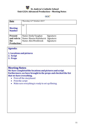 11
St. Andrew’s Catholic School
Unit G324: Advanced Production – Meeting Notes
Date Thursday 12th October 2017
Meeting
Number
11
Present
and role in
the
Production
Name: Emily Vaughan Signature:
Name: ShauneHazlehurst Signature:
Name: Alex Westbrook Signature:
Agenda:
1. Locations and pictures
2. Script
3. Props
5.
Meeting Notes
We have completedthe locations and pictures and script.
Furthermore,we have brought in the props and checked the list
that we have everything.
 Printoff the storyboard
 Printthe script
 Makesure everythingis ready to set up filming.
 