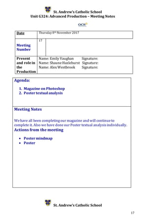 17
St. Andrew’s Catholic School
Unit G324: Advanced Production – Meeting Notes
Date Thursday 8th November 2017
Meeting
Number
17
Present
and role in
the
Production
Name: Emily Vaughan Signature:
Name: ShauneHazlehurst Signature:
Name: AlexWestbrook Signature:
Agenda:
1. Magazine on Photoshop
2. Poster textual analysis
5.
Meeting Notes
Wehave all been completingour magazine and will continueto
complete it. Also we have doneour Poster textual analysisindividually.
Actions from the meeting
 Poster mindmap
 Poster
St. Andrew’s Catholic School
 