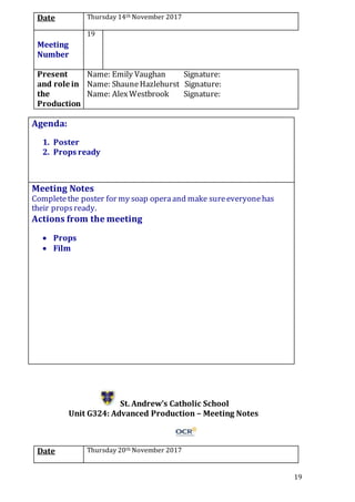 19
Date Thursday 14th November 2017
Meeting
Number
19
Present
and role in
the
Production
Name: Emily Vaughan Signature:
Name: ShauneHazlehurst Signature:
Name: AlexWestbrook Signature:
Agenda:
1. Poster
2. Props ready
5.
Meeting Notes
Completethe poster for my soap operaand make sureeveryonehas
their propsready.
Actions from the meeting
 Props
 Film
St. Andrew’s Catholic School
Unit G324: Advanced Production – Meeting Notes
Date Thursday 20th November 2017
 