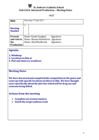 3
St. Andrew’s Catholic School
Unit G324: Advanced Production – Meeting Notes
Date Thursday 7th July 2017
Meeting
Number
3
Present
and role in
the
Production
Name: Emily Vaughan Signature:
Name: ShauneHazlehurst Signature:
Name: AlexWestbrook Signature:
Agenda:
1. Mindmap
2. Locations to film at
3. Plot and shots we woulduse
5.
Meeting Notes
We have discussedand completedthe competitionin the genre and
come up with specific locations of where to film. We have thought
more specifically about the plot line whichwill be drug use and
someone being killed.
Actions from the meeting
 Complete our textual analysis
 Finish the target audience task
 
