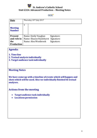 4
St. Andrew’s Catholic School
Unit G324: Advanced Production – Meeting Notes
Date Thursday 10th July 2017
Meeting
Number
4
Present
and role in
the
Production
Name: Emily Vaughan Signature:
Name: ShauneHazlehurst Signature:
Name: AlexWestbrook Signature:
Agenda:
1. Time line
2. Textual analysis individually
3. Target audience taskindividually
5.
Meeting Notes
We have come up witha timeline ofevents which will happen and
shots which will be used. Also we individually finished th textual
analyses.
Actions from the meeting
 Target audience task individually
 Locations permission
 