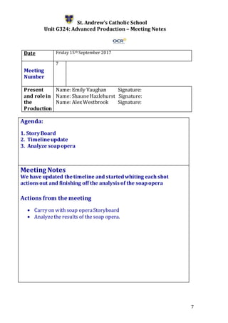 7
St. Andrew’s Catholic School
Unit G324: Advanced Production – Meeting Notes
Date Friday 15th September 2017
Meeting
Number
7
Present
and role in
the
Production
Name: Emily Vaughan Signature:
Name: ShauneHazlehurst Signature:
Name: AlexWestbrook Signature:
Agenda:
1. Story Board
2. Timeline update
3. Analyze soapopera
5.
Meeting Notes
We have updated the timeline and startedwhiting each shot
actions out and finishing off the analysis of the soapopera
Actions from the meeting
 Carry on with soap operaStoryboard
 Analyzethe results of the soap opera.
 