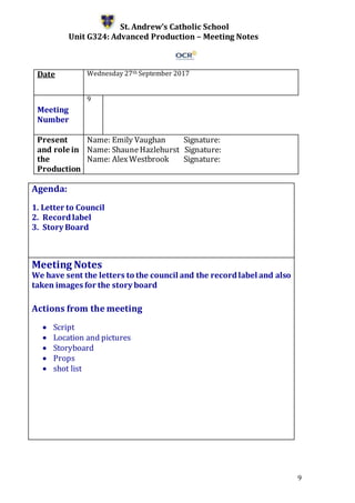 9
St. Andrew’s Catholic School
Unit G324: Advanced Production – Meeting Notes
Date Wednesday 27th September 2017
Meeting
Number
9
Present
and role in
the
Production
Name: Emily Vaughan Signature:
Name: ShauneHazlehurst Signature:
Name: AlexWestbrook Signature:
Agenda:
1. Letter to Council
2. Recordlabel
3. Story Board
5.
Meeting Notes
We have sent the letters to the council and the recordlabel and also
taken images for the story board
Actions from the meeting
 Script
 Location and pictures
 Storyboard
 Props
 shot list
 