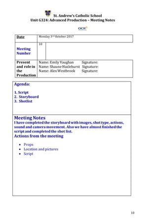 10
St. Andrew’s Catholic School
Unit G324: Advanced Production – Meeting Notes
Date Monday 3rd October 2017
Meeting
Number
10
Present
and role in
the
Production
Name: Emily Vaughan Signature:
Name: ShauneHazlehurst Signature:
Name: AlexWestbrook Signature:
Agenda:
1. Script
2. Storyboard
3. Shotlist
5.
Meeting Notes
I have completed the storyboardwithimages, shot type, actions,
sound and cameramovement. Also we have almost finishedthe
script and completedthe shot list.
Actions from the meeting
 Props
 Location and pictures
 Script
 