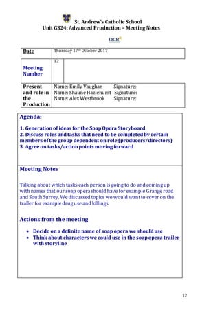 12
St. Andrew’s Catholic School
Unit G324: Advanced Production – Meeting Notes
Date Thursday 17th October 2017
Meeting
Number
12
Present
and role in
the
Production
Name: Emily Vaughan Signature:
Name: Shaune Hazlehurst Signature:
Name: AlexWestbrook Signature:
Agenda:
1. Generationof ideas for the SoapOpera Storyboard
2. Discuss roles andtasks that need to be completedby certain
members ofthe group dependent on role (producers/directors)
3. Agree on tasks/actionpoints moving forward
5.
Meeting Notes
Talking about which tasks each person is going to do and comingup
with names that our soap operashould have for example Grangeroad
and South Surrey. Wediscussed topics we would wantto cover on the
trailer for exampledruguse and killings.
Actions from the meeting
 Decide on a definite name of soap opera we shoulduse
 Think about characters we could use in the soapopera trailer
with storyline
 