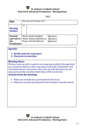 13
St. Andrew’s Catholic School
Unit G324: Advanced Production – Meeting Notes
Date Thursday 20th October 2017
Meeting
Number
13
Present
and role in
the
Production
Name: Emily Vaughan Signature:
Name: ShauneHazlehurst Signature:
Name: AlexWestbrook Signature:
Agenda:
1. Decide name for soap opera
2. Characters in storyline
5.
Meeting Notes
Wehave come up with a namefor our soap opera which is Grange Road
as it soundsissimilar to other soap operanameslike ‘Eastenders’and
‘Coronation Street’ and wehave also come up with characters for our
soap operaand the storylinewhich they will be involved in
Actions from the meeting
 Makesure wefully have permission for the music
 Makesure wehave permission for the locations from the council.
St. Andrew’s Catholic School
Unit G324: Advanced Production – Meeting Notes
 