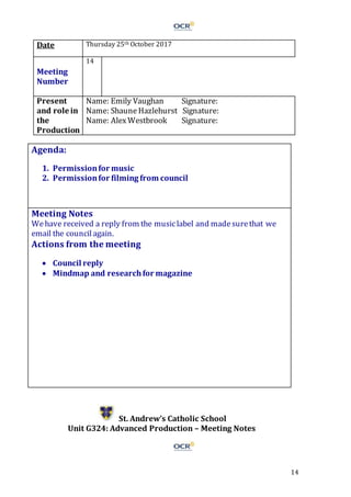 14
Date Thursday 25th October 2017
Meeting
Number
14
Present
and role in
the
Production
Name: Emily Vaughan Signature:
Name: Shaune Hazlehurst Signature:
Name: AlexWestbrook Signature:
Agenda:
1. Permissionfor music
2. Permissionfor filming from council
Meeting Notes
Wehave received a reply from the musiclabel and madesurethat we
email the councilagain.
Actions from the meeting
 Council reply
 Mindmap and researchfor magazine
St. Andrew’s Catholic School
Unit G324: Advanced Production – Meeting Notes
 