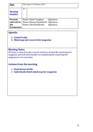 15
Date Thursday 31st October 2017
Meeting
Number
15
Present
and role in
the
Production
Name: Emily Vaughan Signature:
Name: ShauneHazlehurst Signature:
Name: AlexWestbrook Signature:
Agenda:
1. Council reply
2. Mind map and researchfor magazine
5.
Meeting Notes
Wehave a reply from the council and have started the mind map for
magazineand will individually wecompletingthe mind map for
magazinein our own time.
Actions from the meeting
 Hand drawn drafts
 Individually finish mind map for magazine
 