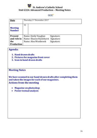 16
St. Andrew’s Catholic School
Unit G324: Advanced Production – Meeting Notes
Date Thursday 3rd November 2017
Meeting
Number
16
Present
and role in
the
Production
Name: Emily Vaughan Signature:
Name: ShauneHazlehurst Signature:
Name: AlexWestbrook Signature:
Agenda:
1. Hand drawn drafts
2. Pictures for magazine front cover
3. Scan in hand drawn drafts
5.
Meeting Notes
We have scanned in our hand drawn drafts after completing them
and taken the images for each of our magazines.
Actions from the meeting
 Magazine on photoshop
 Poster textual analysis
 