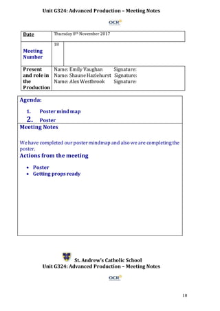 18
Unit G324: Advanced Production – Meeting Notes
Date Thursday 8th November 2017
Meeting
Number
18
Present
and role in
the
Production
Name: Emily Vaughan Signature:
Name: ShauneHazlehurst Signature:
Name: AlexWestbrook Signature:
Agenda:
1. Poster mind map
2. Poster
Meeting Notes
Wehave completed our poster mindmap and also we are completingthe
poster.
Actions from the meeting
 Poster
 Getting props ready
St. Andrew’s Catholic School
Unit G324: Advanced Production – Meeting Notes
 