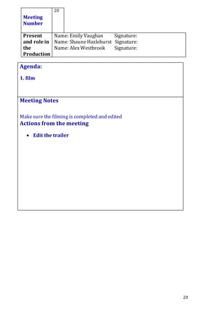 20
Meeting
Number
20
Present
and role in
the
Production
Name: Emily Vaughan Signature:
Name: ShauneHazlehurst Signature:
Name: AlexWestbrook Signature:
Agenda:
1. film
5.
Meeting Notes
Makesure the filming is completed and edited
Actions from the meeting
 Edit the trailer
 