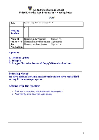 6
St. Andrew’s Catholic School
Unit G324: Advanced Production – Meeting Notes
Date Wednesday 13th September 2017
Meeting
Number
6
Present
and role in
the
Production
Name: Emily Vaughan Signature:
Name: ShauneHazlehurst Signature:
Name: AlexWestbrook Signature:
Agenda:
1. Timeline Update
2. Synopsis
3. Propp’s Character Roles andPropp’s Narrativefunction
5.
Meeting Notes
We have updated the timeline as some locations have been added
so they fit the soap operagenre.
Actions from the meeting
 Do a survey monkey aboutthe soap opera genre
 Analyzethe results of the soap opera.
 