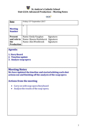 7
St. Andrew’s Catholic School
Unit G324: Advanced Production – Meeting Notes
Date Friday 15th September 2017
Meeting
Number
7
Present
and role in
the
Production
Name: Emily Vaughan Signature:
Name: ShauneHazlehurst Signature:
Name: AlexWestbrook Signature:
Agenda:
1. Story Board
2. Timeline update
3. Analyze soapopera
5.
Meeting Notes
We have updated the timeline and startedwhiting each shot
actions out and finishing off the analysis of the soapopera
Actions from the meeting
 Carry on with soap operaStoryboard
 Analyzethe results of the soap opera.
 
