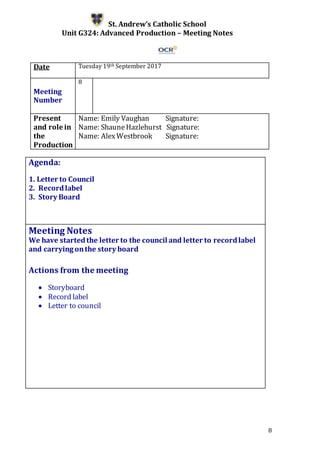 8
St. Andrew’s Catholic School
Unit G324: Advanced Production – Meeting Notes
Date Tuesday 19th September 2017
Meeting
Number
8
Present
and role in
the
Production
Name: Emily Vaughan Signature:
Name: ShauneHazlehurst Signature:
Name: AlexWestbrook Signature:
Agenda:
1. Letter to Council
2. Recordlabel
3. Story Board
5.
Meeting Notes
We have startedthe letter to the council and letter to recordlabel
and carrying onthe story board
Actions from the meeting
 Storyboard
 Record label
 Letter to council
 