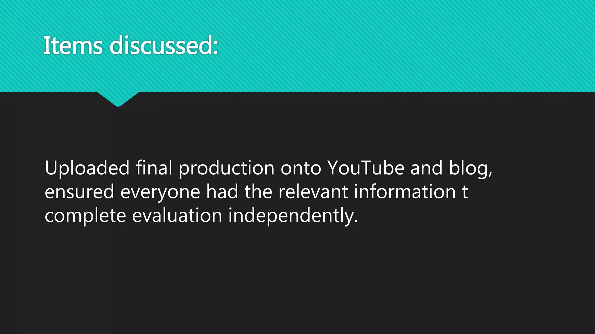 Items discussed:
Uploaded final production onto YouTube and blog,
ensured everyone had the relevant information t
complete evaluation independently.