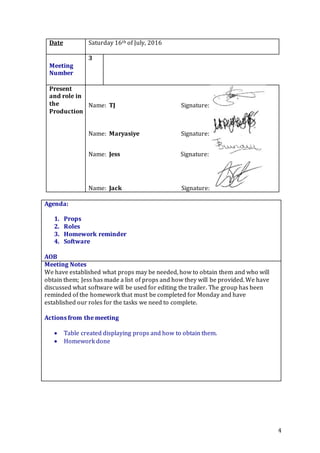 4
Date Saturday 16th of July, 2016
Meeting
Number
3
Present
and role in
the
Production
Name: TJ Signature:
Name: Maryasiye Signature:
Name: Jess Signature:
Name: Jack Signature:
Agenda:
1. Props
2. Roles
3. Homework reminder
4. Software
5.
AOB
Meeting Notes
We have established what props may be needed, how to obtain them and who will
obtain them; Jess has made a list of props and how they will be provided. We have
discussed what software will be used for editing the trailer. The group has been
reminded of the homework that must be completed for Monday and have
established our roles for the tasks we need to complete.
Actions from the meeting
 Table created displaying props and how to obtain them.
 Homework done
 