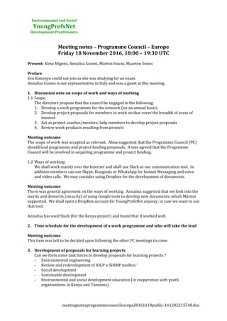 Environmental and Social
YoungProfsNet
Development Practitioners
Meeting notes – Programme Council – Europe
Friday 18 November 2016, 18:00 – 19:30 UTC
Present: Alma Migens, Annalisa Gionni, Márton Havas, Maarten Smies
Preface
Eva Kimonye could not join as she was studying for an exam.
Annalisa Gionni is our representative in Italy and was a guest at this meeting.
1. Discussion note on scope of work and ways of working
1.1 Scope:
The directors propose that the council be engaged in the following:
1. Develop a work programme for the network (on an annual basis)
2. Develop project proposals for members to work on that cover the breadth of areas of
interest
3. Act as project coaches/mentors, help members to develop project proposals
4. Review work products resulting from projects
Meeting outcome
The scope of work was accepted as relevant. Alma suggested that the Programme Council (PC)
should lead programme and project funding proposals. It was agreed that the Programme
Council will be involved in acquiring programme and project funding.
1.2 Ways of working:
We shall work mainly over the Internet and shall use Slack as our communication tool. In
addition members can use Skype, Hangouts or WhatsApp for Instant Messaging and voice
and video calls. We may consider using Dropbox for the development of documents.
Meeting outcome
There was general agreement on the ways of working. Annalisa suggested that we look into the
merits and demerits (security) of using Google tools to develop new documents, which Márton
supported. We shall open a DropBox account for YoungProfsNet anyway, in case we want to use
that tool.
Annalisa has used Slack (for the Kenya project) and found that it worked well.
2. Time schedule for the development of a work programme and who will take the lead
Meeting outcome
This item was left to be decided upon following the other PC meetings to come.
3. Development of proposals for learning projects
Can we form some task forces to develop proposals for learning projects ?
- Environmental engineering
- Review and redevelopment of IOGP e-SHIMP toolbox i
- Social development
- Sustainable development
- Environmental and social development education (in cooperation with youth
organisations in Kenya and Tanzania)
meetingnotesprogrammecouncileuropa20161118public-161202215540.doc
 