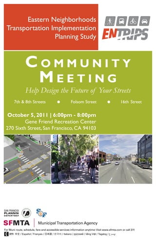 Eastern Neighborhoods
 Transportation Implementation
                 Planning Study



                 Community
                  meeting
                 Help Design the Future of Your Streets
        7th & 8th Streets                               Folsom Street                             16th Street

  October 5, 2011 | 6:00pm - 8:00pm
          Gene Friend Recreation Center
 270 Sixth Street, San Francisco, CA 94103




For Muni route, schedule, fare and accessible services information anytime: Visit www.sfmta.com or call 311
    311: 中文 / Español / Français / 日本語 / 한국어 / Italiano / русский / tiếng Việt / Tagalog / ‫يبرع‬
 