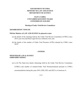 GOVERNMENT OF INDIA
MINISTRY OF LAW AND JUSTICE
DEPARTMENT OF JUSTICE
RAJYA SABHA
UNSTARRED QUESTION NO.2663
ANSWERED ON 23.03.2023
Meeting of Under Trial Review Committees
2663SHRI BINOY VISWAM:
Will the Minister of LAW AND JUSTICE be pleased to state:
(a) the details of the meetings held by the Under Trial Review Committees (UTRCs) since
2019, year-wise and State Legal Services Authority-wise; and
(b) the details of the number of Under Trial Prisoners (UTPs) released by UTRCs since
2019?
ANSWER
MINISTER OF LAW & JUSTICE
(SHRI KIREN RIJIJU)
(a) to (b) The State-wise details ofmeetings held by the Under Trial Review Committees
(UTRCs) and number of inmates/Under Trial Prisonersreleased pursuant to UTRCs
recommendations during the years 2019, 2020, 2021 and 2022 is at Annexure-A.
****
 