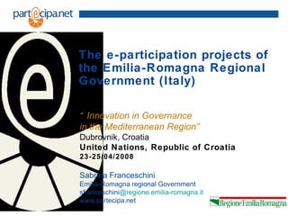 The e-participation projects of
the Emilia-Romagna Regional
Government (Italy)

“ Innovation in Governance
in the Mediterranean Region”
Dubrovnik, Croatia
United Nations, Republic of Croatia
23-25/04/2008

Sabrina Franceschini
Emilia-Romagna regional Government
sfranceschini@regione.emilia-romagna.it
www.partecipa.net
 