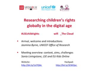 Researching	
  children’s	
  rights	
  	
  
globally	
  in	
  the	
  digital	
  age	
  
	
  
	
  #LSEchildrights	
  	
  	
  	
  	
  	
  	
  	
   	
  	
  	
  	
  	
  	
  	
  	
  	
  	
  	
  wiﬁ	
  	
  	
  _The	
  Cloud	
  
	
  	
  
§  Arrival,	
  welcome	
  and	
  introduc2ons	
  
	
  Jasmina	
  Byrne,	
  UNICEF	
  Oﬃce	
  of	
  Research	
  
§  Mee2ng	
  overview:	
  context,	
  aims,	
  challenges	
  
	
  Sonia	
  Livingstone,	
  LSE	
  and	
  EU	
  Kids	
  Online	
  
	
  
	
   	
  Website: 	
   	
   	
   	
  Hackpad:	
  
	
  h>p://bit.ly/1zI7Q4e	
   	
   	
  h>p://bit.ly/1EWl2pc	
  	
  
	
  
	
  
 