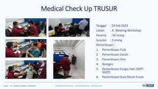 Tanggal : 24 Feb 2023
Lokasi : R. Meeting Workshop
Peserta : 50 orang
Susulan : 5 orang
Pemeriksaan :
1. Pemeriksaan Fisik
2. Pemeriksaan Darah
3. Pemeriksaan Urin
4. Rontgen
5. Pemeriksaan Fungsi Hati (SGPT
SGOT)
6. Pemeriksaan Gula Darah Puasa
Medical Check Up TRUSUR
 